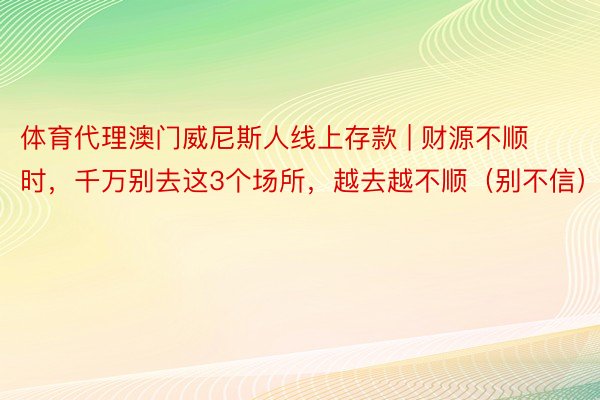 体育代理澳门威尼斯人线上存款 | 财源不顺时，千万别去这3个场所，越去越不顺（别不信）