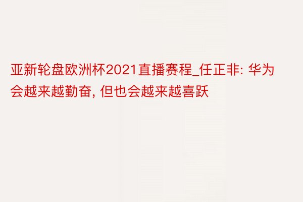 亚新轮盘欧洲杯2021直播赛程_任正非: 华为会越来越勤奋， 但也会越来越喜跃