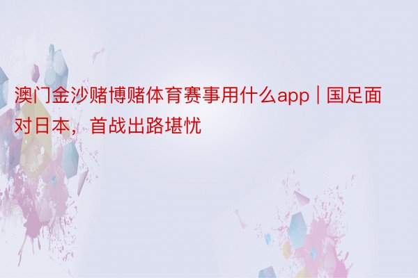 澳门金沙赌博赌体育赛事用什么app | 国足面对日本，首战出路堪忧