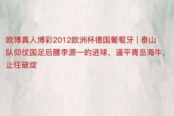 欧博真人博彩2012欧洲杯德国葡萄牙 | 泰山队仰仗国足后腰李源一的进球，逼平青岛海牛，止住破绽