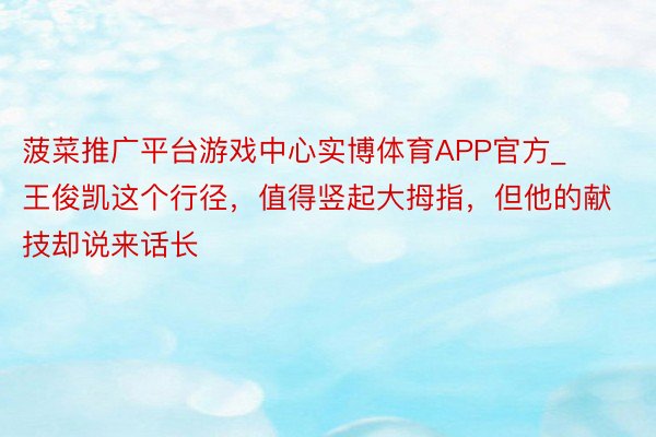 菠菜推广平台游戏中心实博体育APP官方_王俊凯这个行径，值得竖起大拇指，但他的献技却说来话长