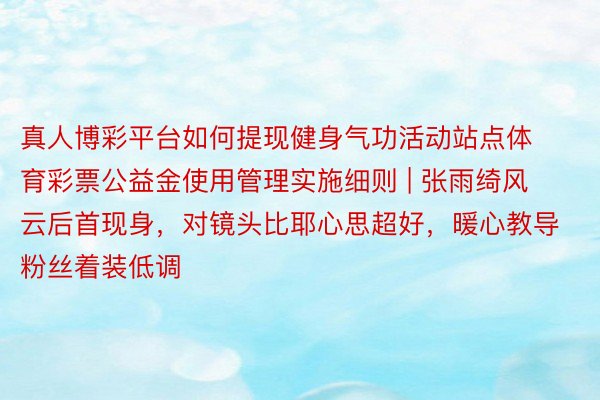 真人博彩平台如何提现健身气功活动站点体育彩票公益金使用管理实施细则 | 张雨绮风云后首现身，对镜头比耶心思超好，暖心教导粉丝着装低调