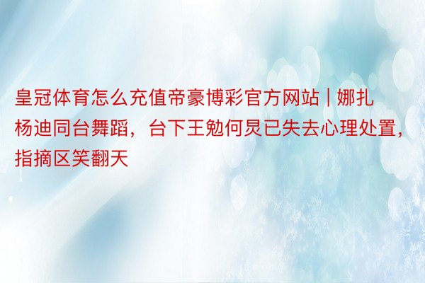 皇冠体育怎么充值帝豪博彩官方网站 | 娜扎杨迪同台舞蹈，台下王勉何炅已失去心理处置，指摘区笑翻天