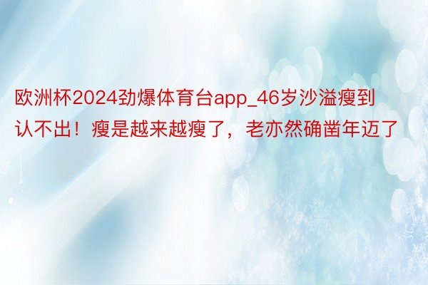 欧洲杯2024劲爆体育台app_46岁沙溢瘦到认不出！瘦是越来越瘦了，老亦然确凿年迈了