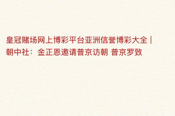 皇冠赌场网上博彩平台亚洲信誉博彩大全 | 朝中社：金正恩邀请普京访朝 普京罗致