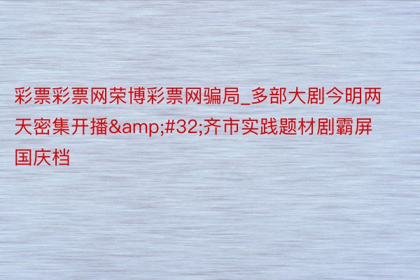 彩票彩票网荣博彩票网骗局_多部大剧今明两天密集开播&#32;齐市实践题材剧霸屏国庆档