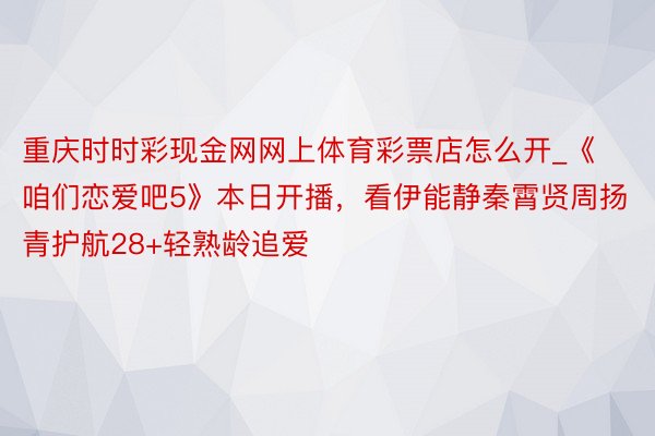 重庆时时彩现金网网上体育彩票店怎么开_《咱们恋爱吧5》本日开播，看伊能静秦霄贤周扬青护航28+轻熟龄追爱