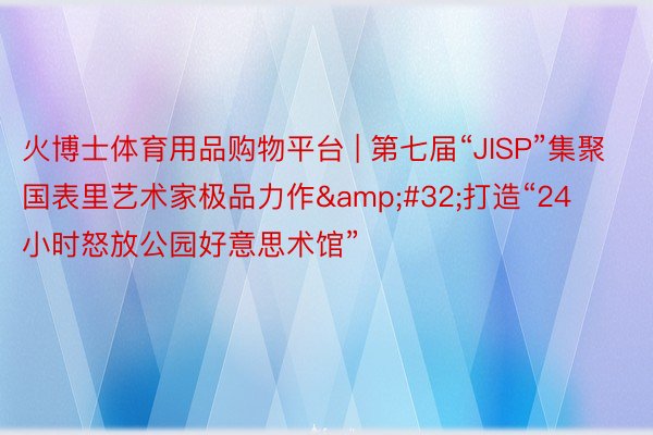 火博士体育用品购物平台 | 第七届“JISP”集聚国表里艺术家极品力作&#32;打造“24小时怒放公园好意思术馆”