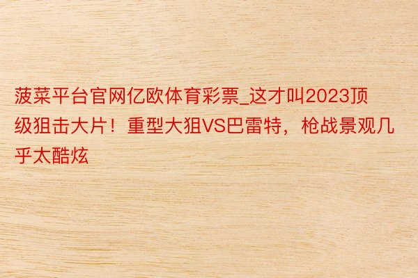 菠菜平台官网亿欧体育彩票_这才叫2023顶级狙击大片！重型大狙VS巴雷特，枪战景观几乎太酷炫