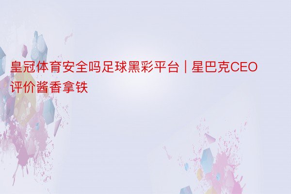 皇冠体育安全吗足球黑彩平台 | 星巴克CEO评价酱香拿铁