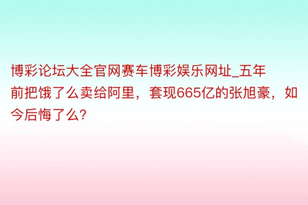 博彩论坛大全官网赛车博彩娱乐网址_五年前把饿了么卖给阿里，套现665亿的张旭豪，如今后悔了么？