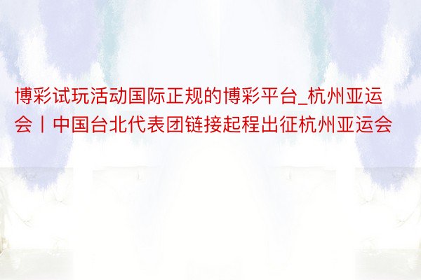 博彩试玩活动国际正规的博彩平台_杭州亚运会丨中国台北代表团链接起程出征杭州亚运会