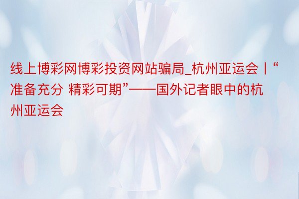 线上博彩网博彩投资网站骗局_杭州亚运会丨“准备充分 精彩可期”——国外记者眼中的杭州亚运会