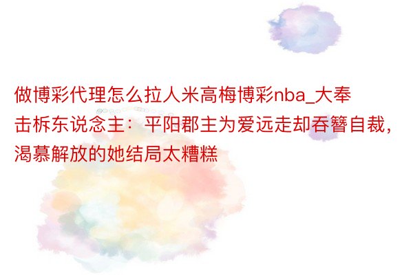 做博彩代理怎么拉人米高梅博彩nba_大奉击柝东说念主：平阳郡主为爱远走却吞簪自裁，渴慕解放的她结局太糟糕