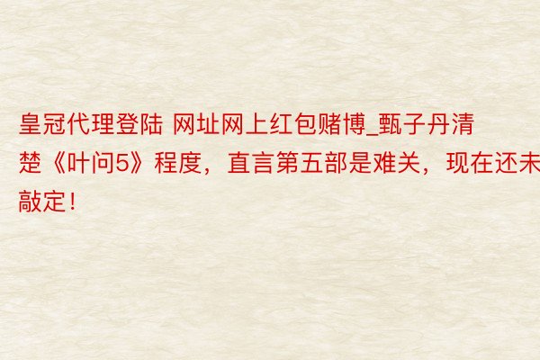 皇冠代理登陆 网址网上红包赌博_甄子丹清楚《叶问5》程度，直言第五部是难关，现在还未敲定！