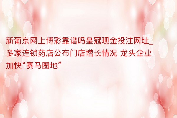 新葡京网上博彩靠谱吗皇冠现金投注网址_多家连锁药店公布门店增长情况 龙头企业加快“赛马圈地”