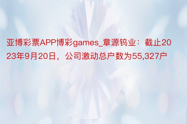 亚博彩票APP博彩games_章源钨业：截止2023年9月20日，公司激动总户数为55,327户